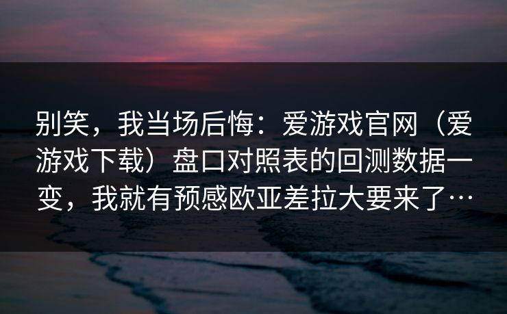 别笑，我当场后悔：爱游戏官网（爱游戏下载）盘口对照表的回测数据一变，我就有预感欧亚差拉大要来了…