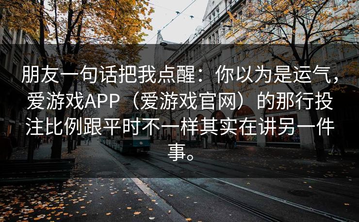 朋友一句话把我点醒:你以为是运气,爱游戏APP(爱游戏官网)的那行投注比例跟平时不一样其实在讲另一件事。 朋友一句话把我点醒:你以为是运气,爱游戏APP(爱游戏官网)的那行投注比例跟平时不一样其实在讲另一件事。