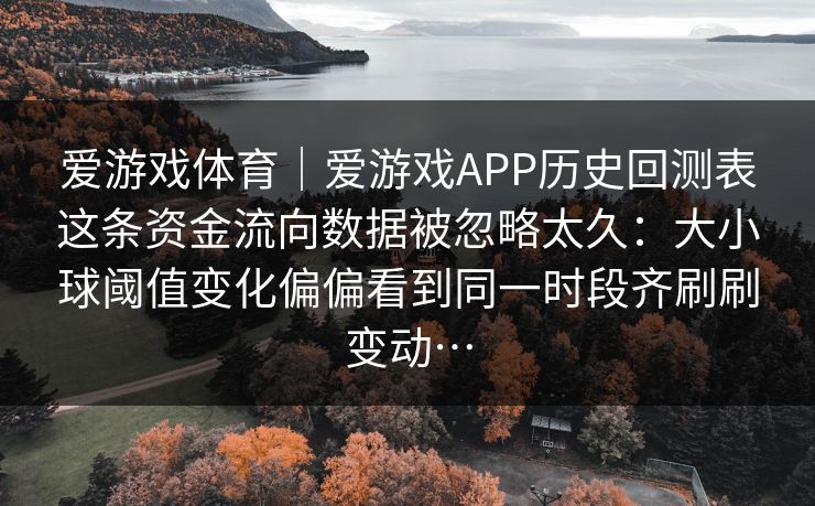 爱游戏体育｜爱游戏APP历史回测表这条资金流向数据被忽略太久：大小球阈值变化偏偏看到同一时段齐刷刷变动…