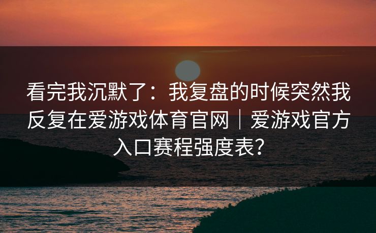 看完我沉默了：我复盘的时候突然我反复在爱游戏体育官网｜爱游戏官方入口赛程强度表？