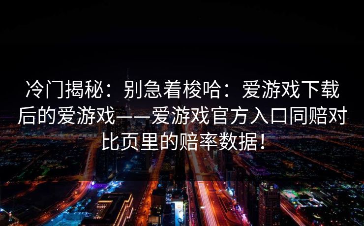 冷门揭秘：别急着梭哈：爱游戏下载后的爱游戏——爱游戏官方入口同赔对比页里的赔率数据！