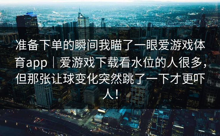 准备下单的瞬间我瞄了一眼爱游戏体育app｜爱游戏下载看水位的人很多，但那张让球变化突然跳了一下才更吓人！