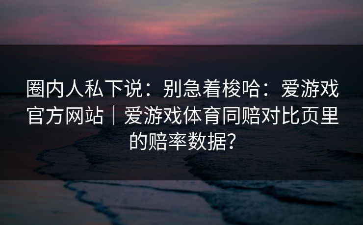 圈内人私下说：别急着梭哈：爱游戏官方网站｜爱游戏体育同赔对比页里的赔率数据？