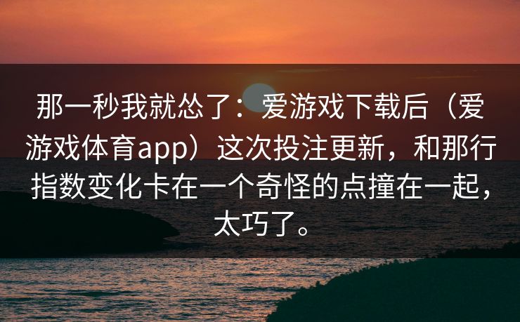那一秒我就怂了：爱游戏下载后（爱游戏体育app）这次投注更新，和那行指数变化卡在一个奇怪的点撞在一起，太巧了。