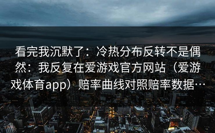看完我沉默了：冷热分布反转不是偶然：我反复在爱游戏官方网站（爱游戏体育app）赔率曲线对照赔率数据…