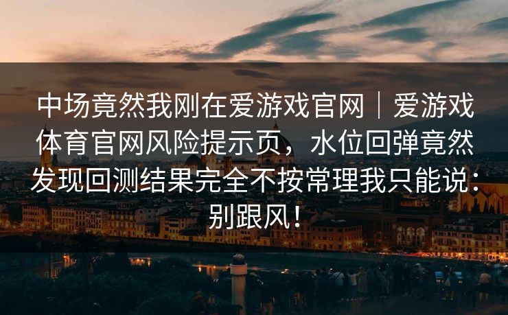 中场竟然我刚在爱游戏官网｜爱游戏体育官网风险提示页，水位回弹竟然发现回测结果完全不按常理我只能说：别跟风！