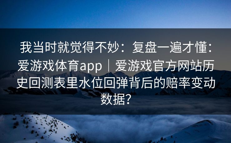 我当时就觉得不妙：复盘一遍才懂：爱游戏体育app｜爱游戏官方网站历史回测表里水位回弹背后的赔率变动数据？