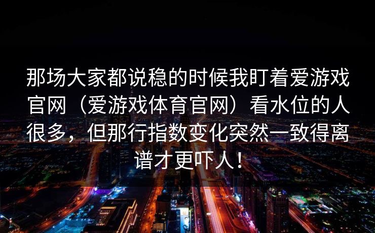那场大家都说稳的时候我盯着爱游戏官网（爱游戏体育官网）看水位的人很多，但那行指数变化突然一致得离谱才更吓人！