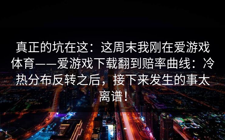 真正的坑在这：这周末我刚在爱游戏体育——爱游戏下载翻到赔率曲线：冷热分布反转之后，接下来发生的事太离谱！