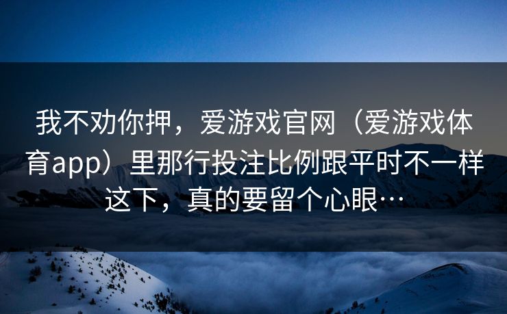 我不劝你押,爱游戏官网(爱游戏体育app)里那行投注比例跟平时不一样这下,真的要留个心眼… 我不劝你押,爱游戏官网(爱游戏体育app)里那行投注比例跟平时不一样这下,真的要留个心眼…