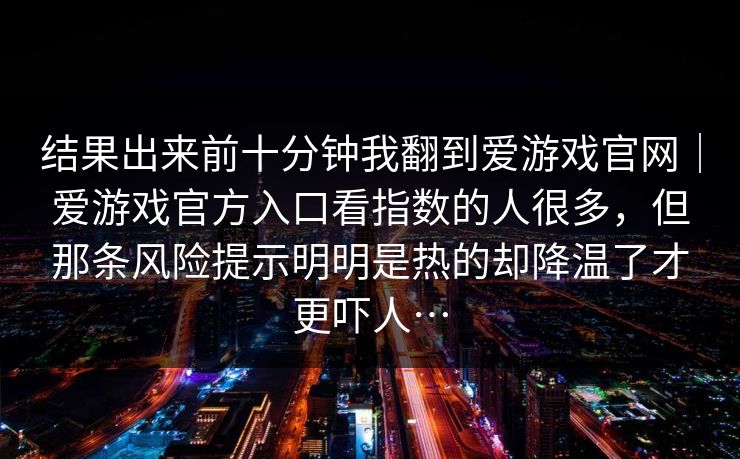 结果出来前十分钟我翻到爱游戏官网｜爱游戏官方入口看指数的人很多，但那条风险提示明明是热的却降温了才更吓人…