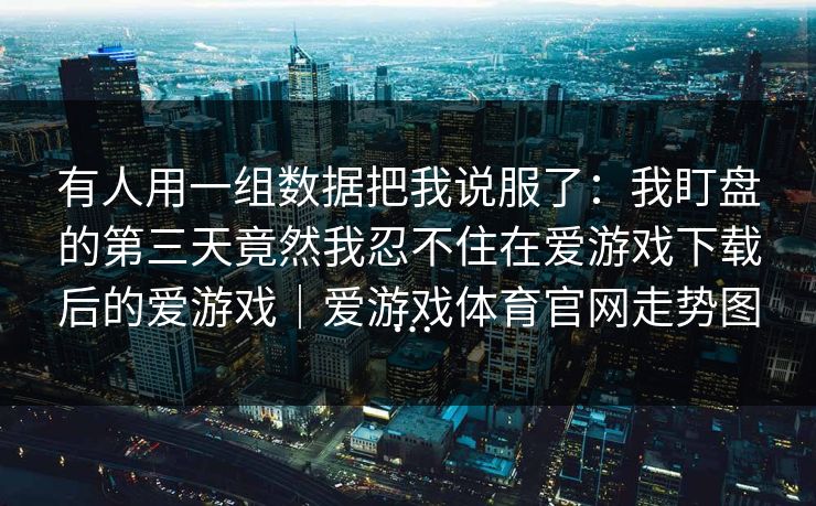 有人用一组数据把我说服了:我盯盘的第三天竟然我忍不住在爱游戏下载后的爱游戏|爱游戏体育官网走势图… 有人用一组数据把我说服了:我盯盘的第三天竟然我忍不住在爱游戏下载后的爱游戏|爱游戏体育官网走势图…