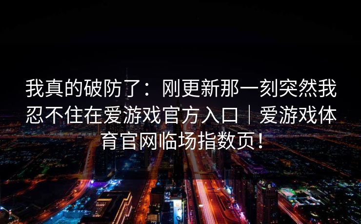 我真的破防了：刚更新那一刻突然我忍不住在爱游戏官方入口｜爱游戏体育官网临场指数页！