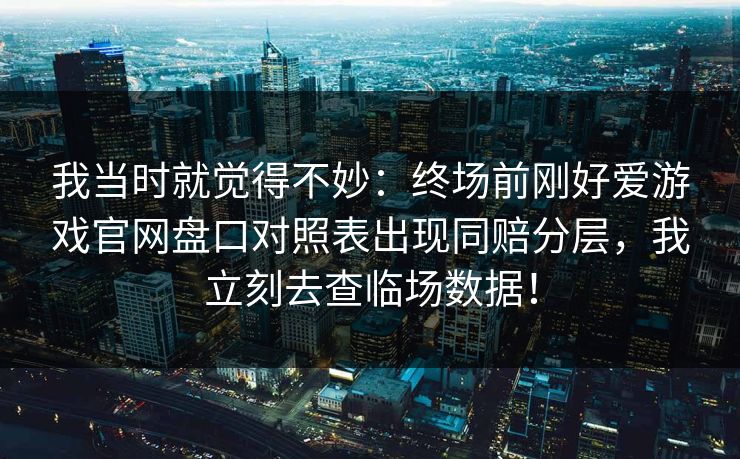 我当时就觉得不妙：终场前刚好爱游戏官网盘口对照表出现同赔分层，我立刻去查临场数据！