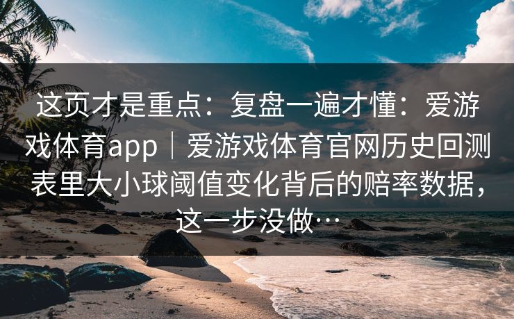 这页才是重点:复盘一遍才懂:爱游戏体育app|爱游戏体育官网历史回测表里大小球阈值变化背后的赔率数据,这一步没做… 这页才是重点:复盘一遍才懂:爱游戏体育app|爱游戏体育官网历史回测表里大小球阈值变化背后的赔率数据,这一步没做…